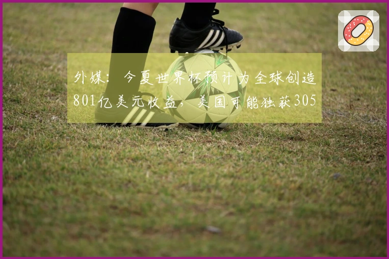 外媒：今夏世界杯预计为全球创造801亿美元收益，美国可能独获305亿美元