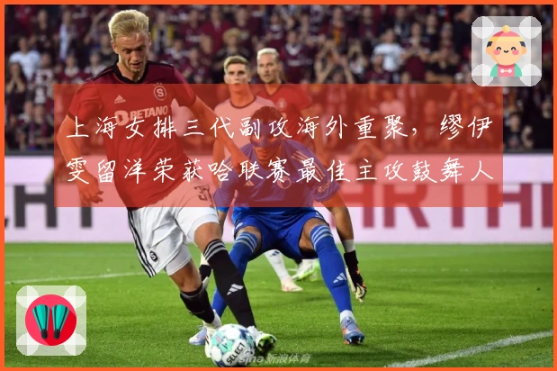 上海女排三代副攻海外重聚，缪伊雯留洋荣获哈联赛最佳主攻鼓舞人心