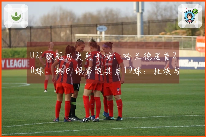 U21欧冠历史射手榜：哈兰德居首20球、姆巴佩紧随其后19球，杜埃与亚马尔各10球