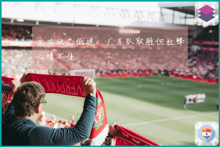 主力状态低迷，广东队取胜但杜锋心情不佳