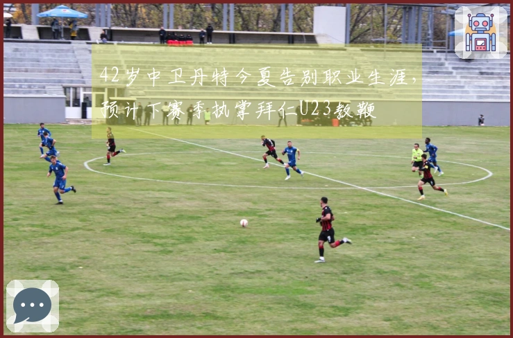 42岁中卫丹特今夏告别职业生涯，预计下赛季执掌拜仁U23教鞭