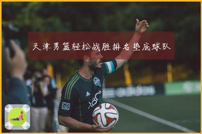 天津男篮轻松战胜排名垫底球队