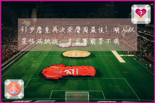 41岁詹皇再次荣膺周最佳！湖人双星伤病挑战，季后赛前景不明