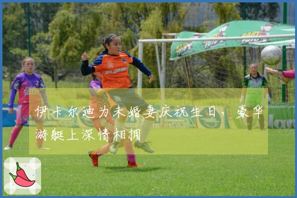 伊卡尔迪为未婚妻庆祝生日，豪华游艇上深情相拥