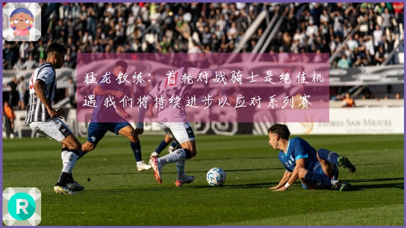 猛龙教练：首轮对战骑士是绝佳机遇 我们将持续进步以应对系列赛