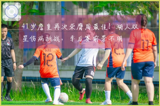 41岁詹皇再次荣膺周最佳！湖人双星伤病挑战，季后赛前景不明