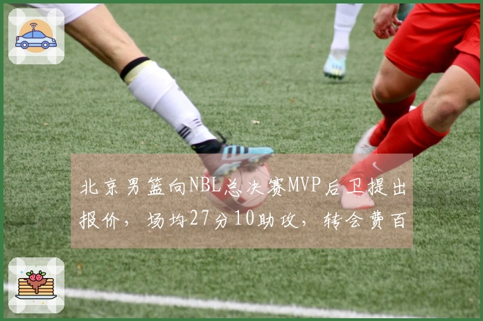 北京男篮向NBL总决赛MVP后卫提出报价，场均27分10助攻，转会费百万美元