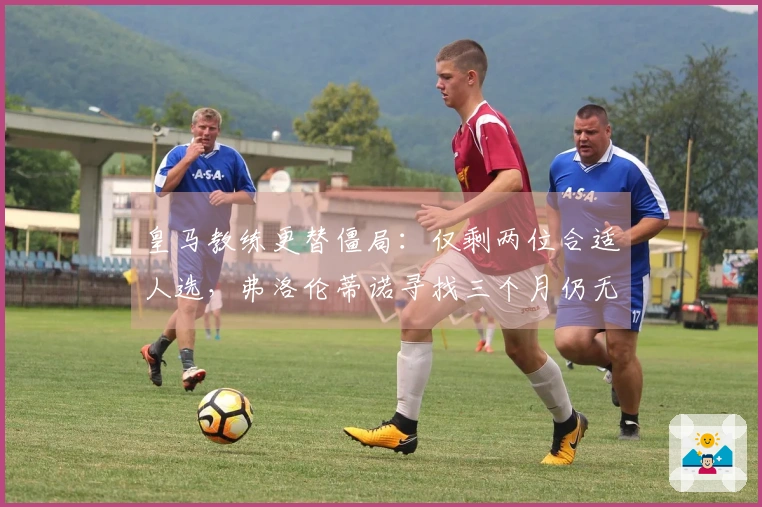 皇马教练更替僵局：仅剩两位合适人选，弗洛伦蒂诺寻找三个月仍无果