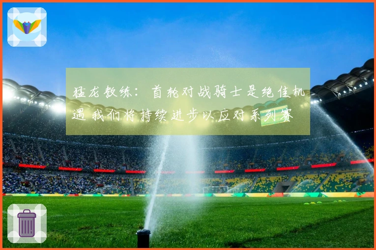 猛龙教练：首轮对战骑士是绝佳机遇 我们将持续进步以应对系列赛