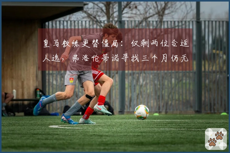 皇马教练更替僵局：仅剩两位合适人选，弗洛伦蒂诺寻找三个月仍无果