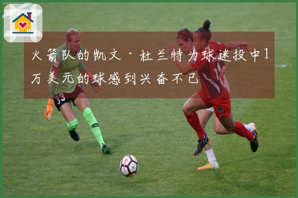 火箭队的凯文·杜兰特为球迷投中1万美元的球感到兴奋不已