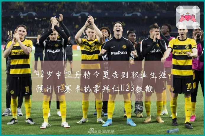 42岁中卫丹特今夏告别职业生涯，预计下赛季执掌拜仁U23教鞭