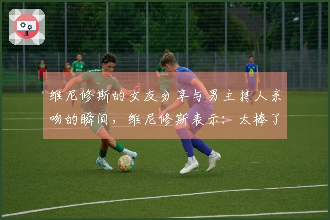 维尼修斯的女友分享与男主持人亲吻的瞬间，维尼修斯表示：太棒了❤️