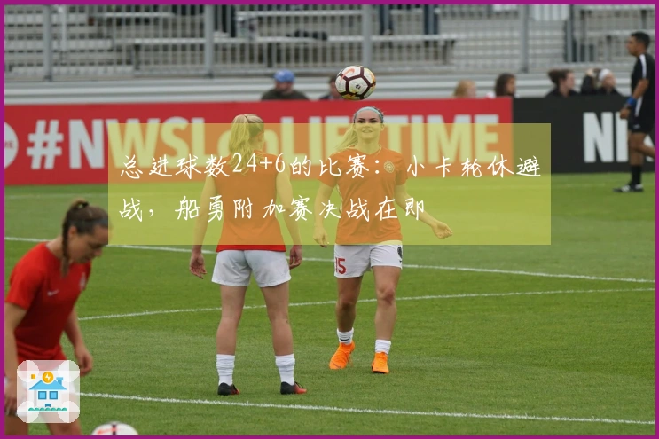 总进球数24+6的比赛：小卡轮休避战，船勇附加赛决战在即